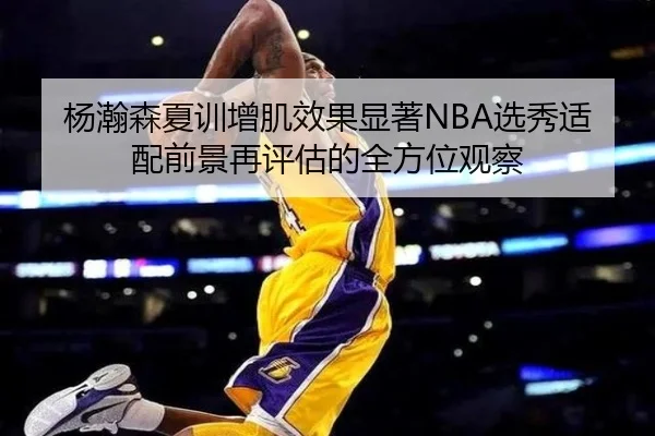 杨瀚森夏训增肌效果显著NBA选秀适配前景再评估的全方位观察